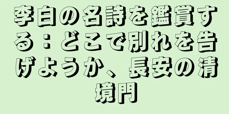 李白の名詩を鑑賞する：どこで別れを告げようか、長安の清境門