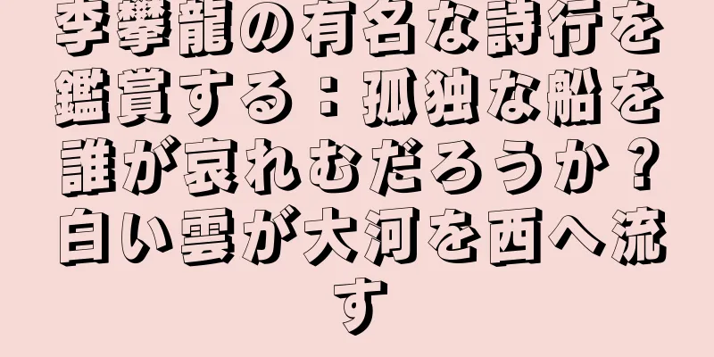 李攀龍の有名な詩行を鑑賞する：孤独な船を誰が哀れむだろうか？白い雲が大河を西へ流す
