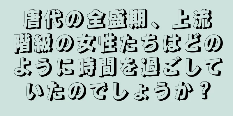 唐代の全盛期、上流階級の女性たちはどのように時間を過ごしていたのでしょうか？