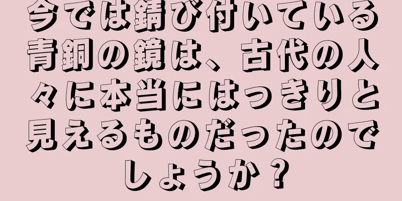 今では錆び付いている青銅の鏡は、古代の人々に本当にはっきりと見えるものだったのでしょうか？
