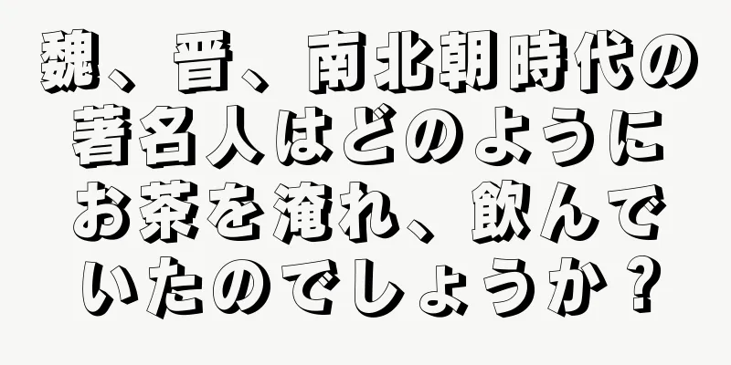 魏、晋、南北朝時代の著名人はどのようにお茶を淹れ、飲んでいたのでしょうか？