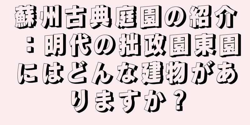 蘇州古典庭園の紹介：明代の拙政園東園にはどんな建物がありますか？