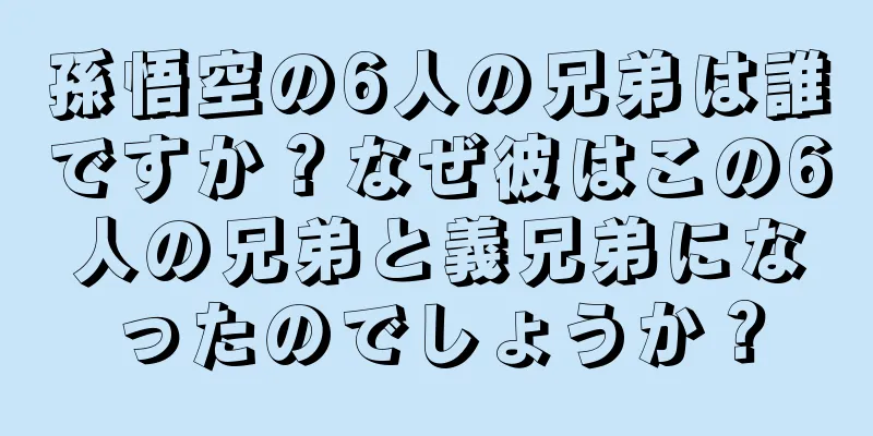孫悟空の6人の兄弟は誰ですか？なぜ彼はこの6人の兄弟と義兄弟になったのでしょうか？