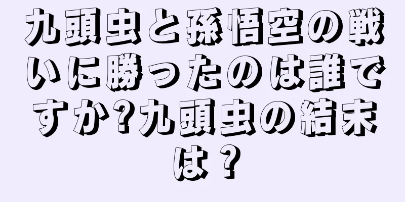 九頭虫と孫悟空の戦いに勝ったのは誰ですか?九頭虫の結末は？