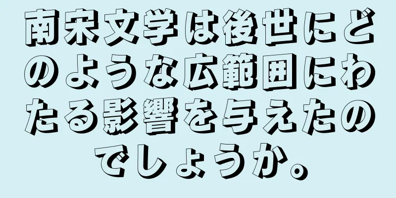 南宋文学は後世にどのような広範囲にわたる影響を与えたのでしょうか。