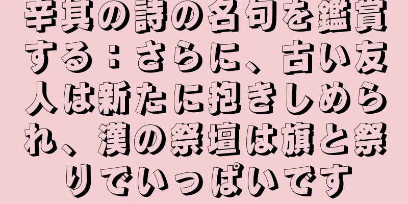 辛其の詩の名句を鑑賞する：さらに、古い友人は新たに抱きしめられ、漢の祭壇は旗と祭りでいっぱいです