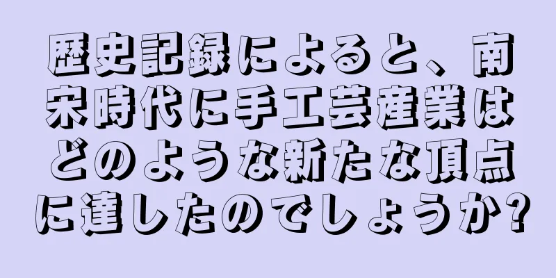歴史記録によると、南宋時代に手工芸産業はどのような新たな頂点に達したのでしょうか?