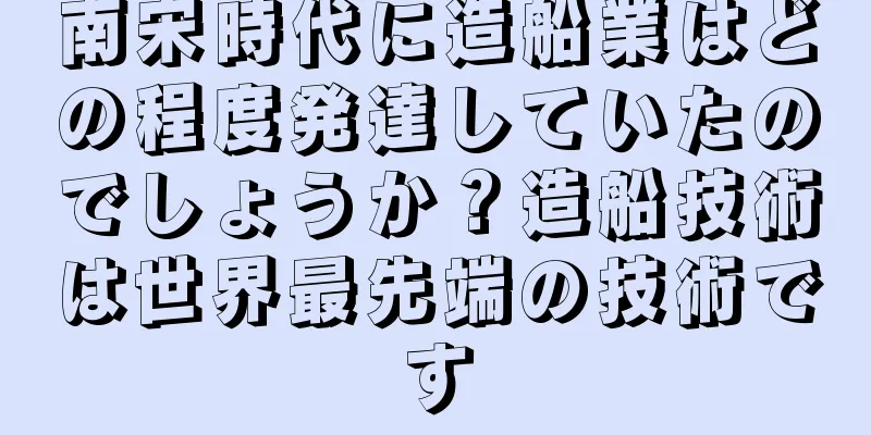 南宋時代に造船業はどの程度発達していたのでしょうか？造船技術は世界最先端の技術です
