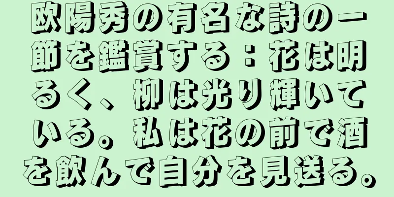 欧陽秀の有名な詩の一節を鑑賞する：花は明るく、柳は光り輝いている。私は花の前で酒を飲んで自分を見送る。