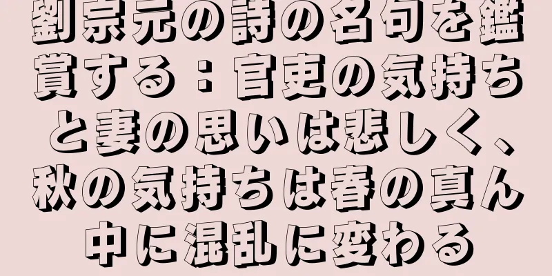 劉宗元の詩の名句を鑑賞する：官吏の気持ちと妻の思いは悲しく、秋の気持ちは春の真ん中に混乱に変わる