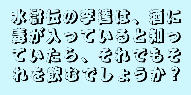 水滸伝の李逵は、酒に毒が入っていると知っていたら、それでもそれを飲むでしょうか？