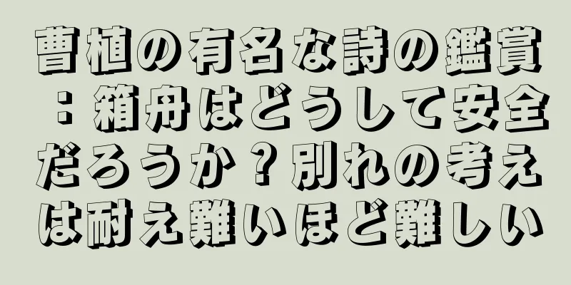 曹植の有名な詩の鑑賞：箱舟はどうして安全だろうか？別れの考えは耐え難いほど難しい