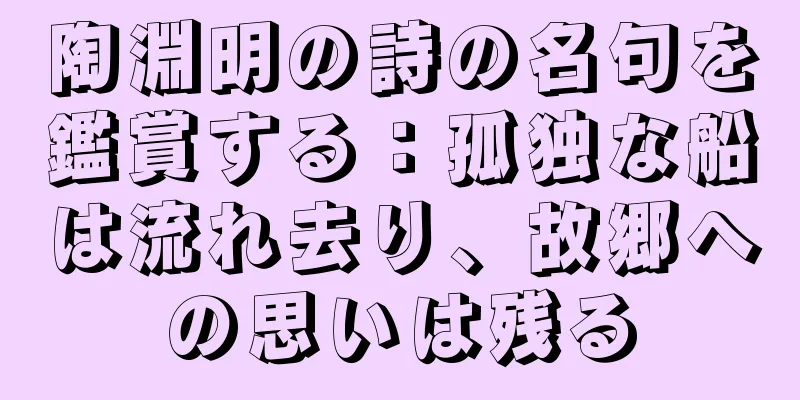 陶淵明の詩の名句を鑑賞する：孤独な船は流れ去り、故郷への思いは残る