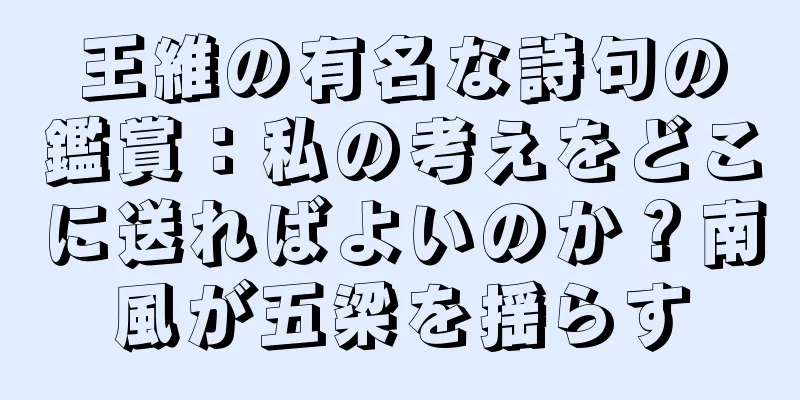 王維の有名な詩句の鑑賞：私の考えをどこに送ればよいのか？南風が五梁を揺らす