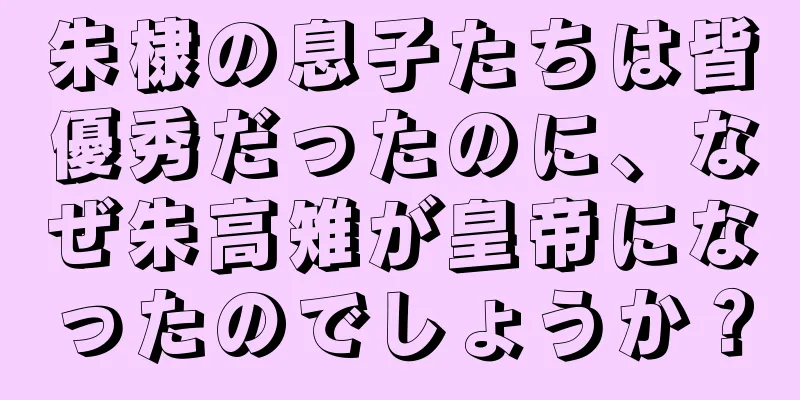 朱棣の息子たちは皆優秀だったのに、なぜ朱高雉が皇帝になったのでしょうか？