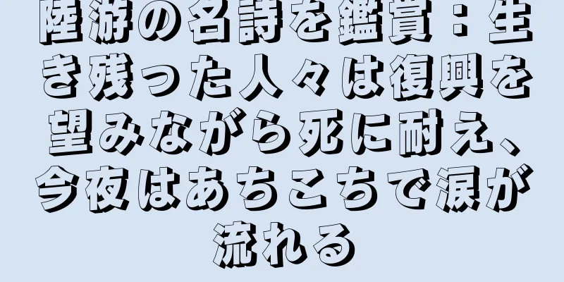 陸游の名詩を鑑賞：生き残った人々は復興を望みながら死に耐え、今夜はあちこちで涙が流れる