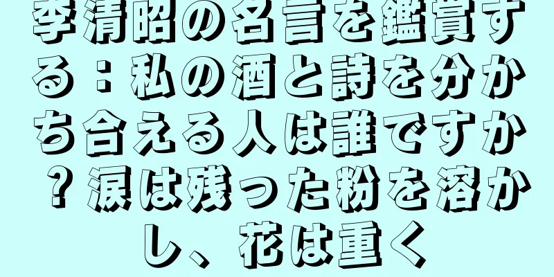 李清昭の名言を鑑賞する：私の酒と詩を分かち合える人は誰ですか？涙は残った粉を溶かし、花は重く