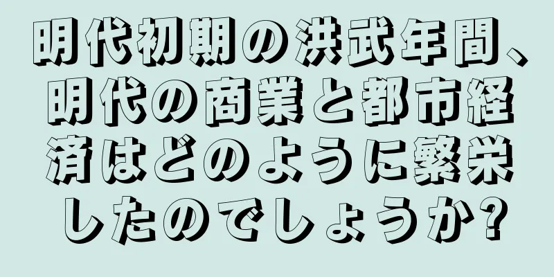 明代初期の洪武年間、明代の商業と都市経済はどのように繁栄したのでしょうか?
