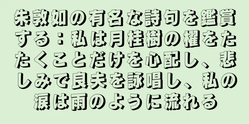 朱敦如の有名な詩句を鑑賞する：私は月桂樹の櫂をたたくことだけを心配し、悲しみで良夫を詠唱し、私の涙は雨のように流れる
