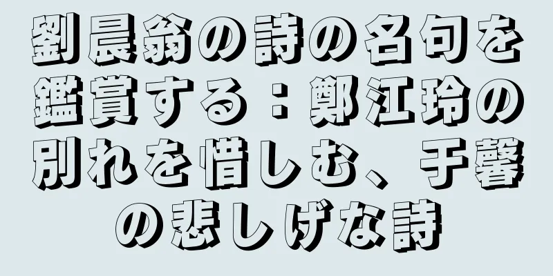 劉晨翁の詩の名句を鑑賞する：鄭江玲の別れを惜しむ、于馨の悲しげな詩