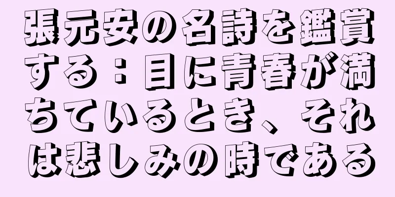 張元安の名詩を鑑賞する：目に青春が満ちているとき、それは悲しみの時である