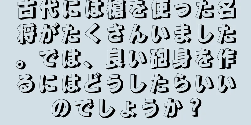 古代には槍を使った名将がたくさんいました。では、良い砲身を作るにはどうしたらいいのでしょうか？