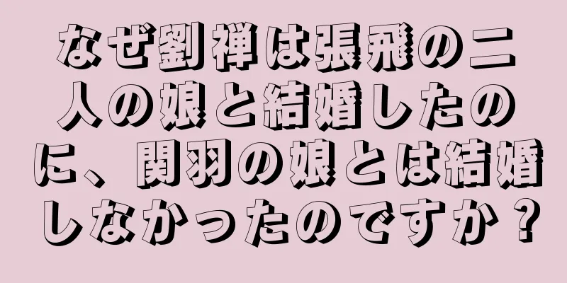 なぜ劉禅は張飛の二人の娘と結婚したのに、関羽の娘とは結婚しなかったのですか？