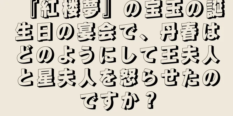 『紅楼夢』の宝玉の誕生日の宴会で、丹春はどのようにして王夫人と星夫人を怒らせたのですか？