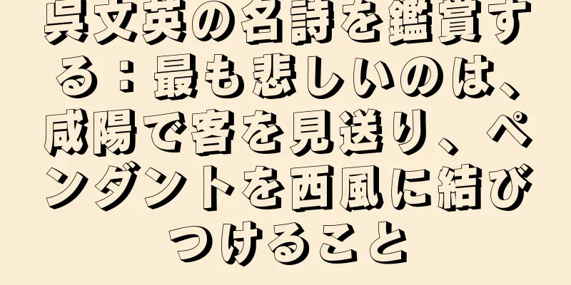 呉文英の名詩を鑑賞する：最も悲しいのは、咸陽で客を見送り、ペンダントを西風に結びつけること