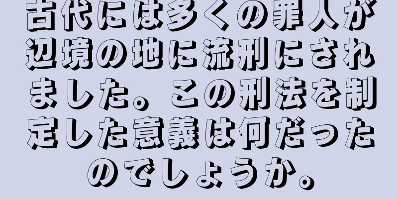 古代には多くの罪人が辺境の地に流刑にされました。この刑法を制定した意義は何だったのでしょうか。