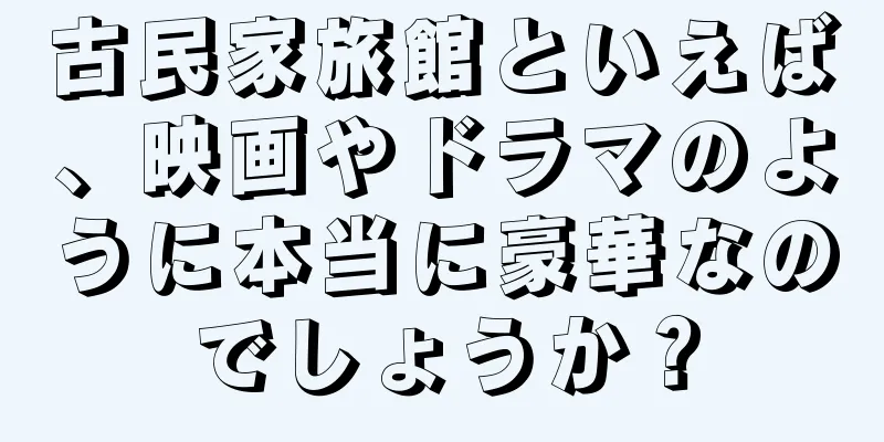 古民家旅館といえば、映画やドラマのように本当に豪華なのでしょうか？