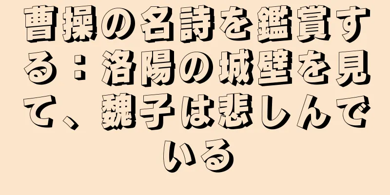 曹操の名詩を鑑賞する：洛陽の城壁を見て、魏子は悲しんでいる