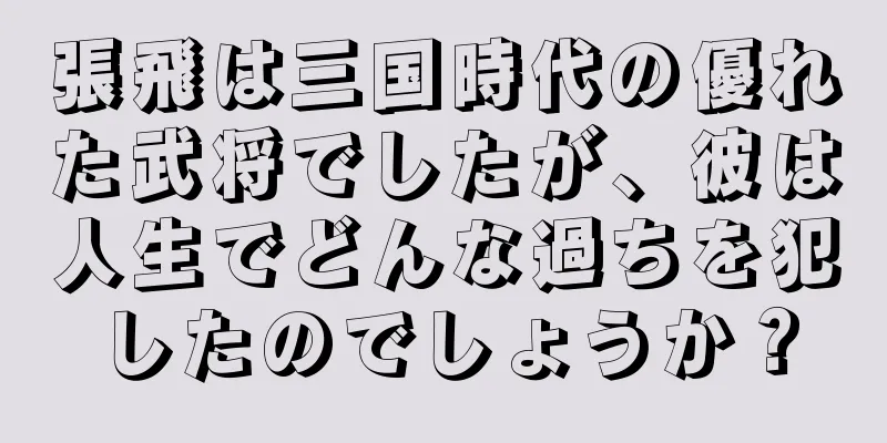 張飛は三国時代の優れた武将でしたが、彼は人生でどんな過ちを犯したのでしょうか？