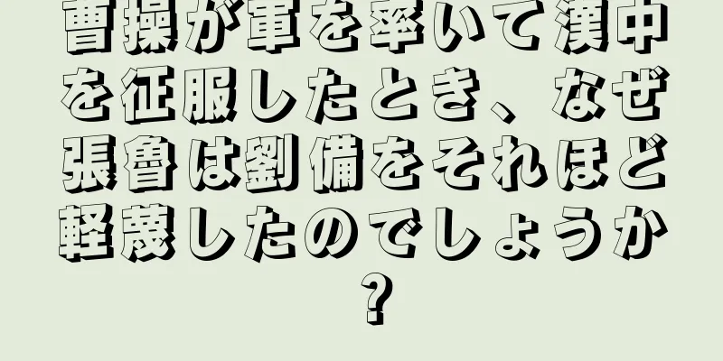 曹操が軍を率いて漢中を征服したとき、なぜ張魯は劉備をそれほど軽蔑したのでしょうか？