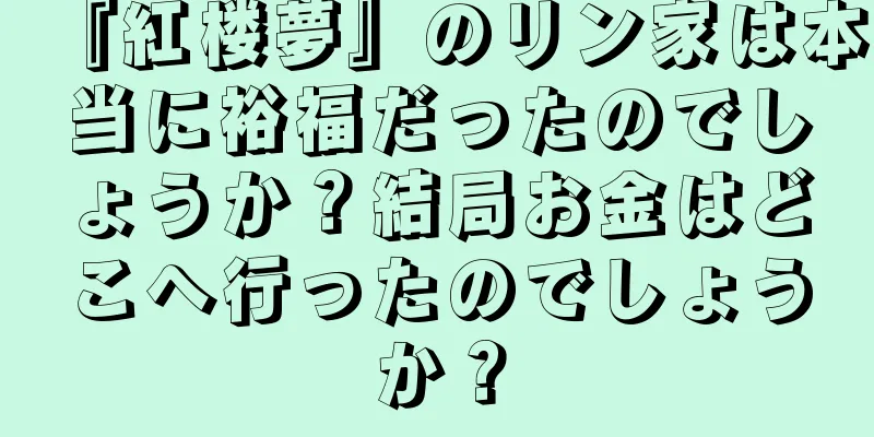 『紅楼夢』のリン家は本当に裕福だったのでしょうか？結局お金はどこへ行ったのでしょうか？