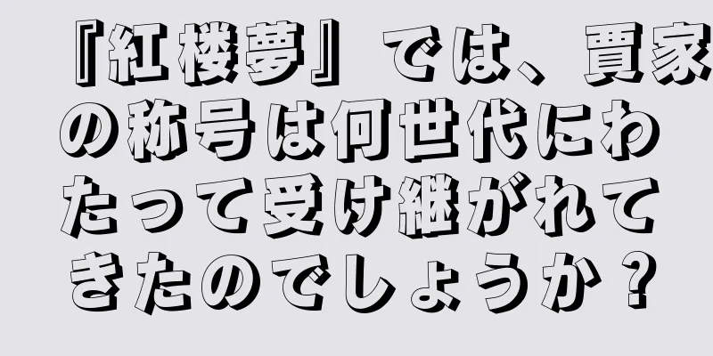 『紅楼夢』では、賈家の称号は何世代にわたって受け継がれてきたのでしょうか？