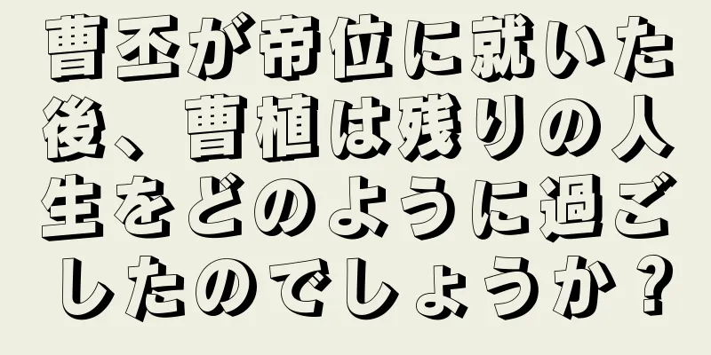 曹丕が帝位に就いた後、曹植は残りの人生をどのように過ごしたのでしょうか？