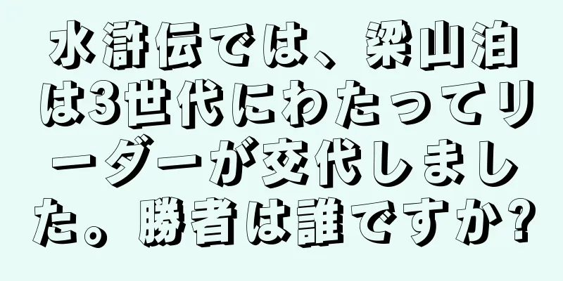 水滸伝では、梁山泊は3世代にわたってリーダーが交代しました。勝者は誰ですか?