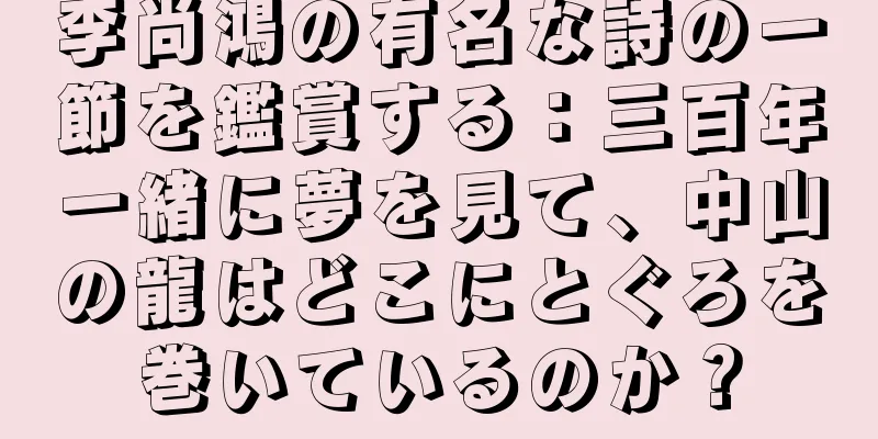 李尚鴻の有名な詩の一節を鑑賞する：三百年一緒に夢を見て、中山の龍はどこにとぐろを巻いているのか？