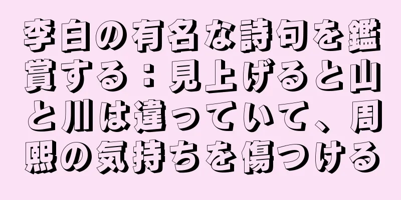 李白の有名な詩句を鑑賞する：見上げると山と川は違っていて、周熙の気持ちを傷つける
