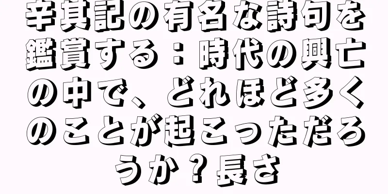 辛其記の有名な詩句を鑑賞する：時代の興亡の中で、どれほど多くのことが起こっただろうか？長さ
