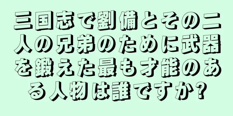 三国志で劉備とその二人の兄弟のために武器を鍛えた最も才能のある人物は誰ですか?
