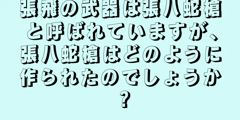 張飛の武器は張八蛇槍と呼ばれていますが、張八蛇槍はどのように作られたのでしょうか？