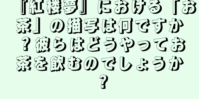 『紅楼夢』における「お茶」の描写は何ですか？彼らはどうやってお茶を飲むのでしょうか？