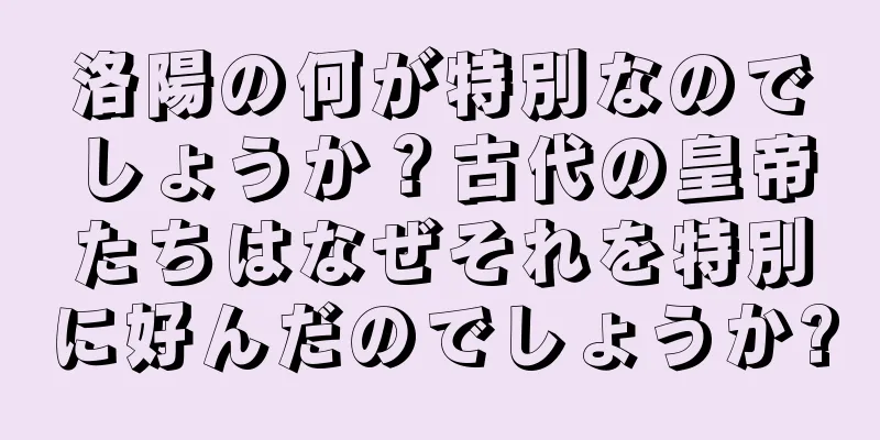 洛陽の何が特別なのでしょうか？古代の皇帝たちはなぜそれを特別に好んだのでしょうか?