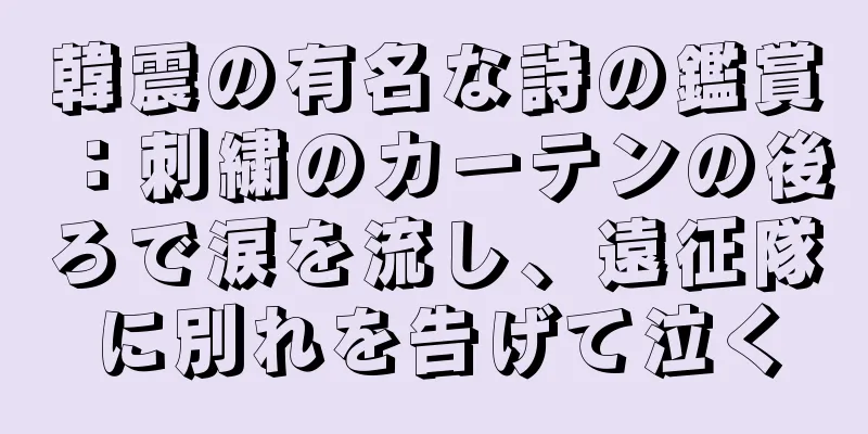 韓震の有名な詩の鑑賞：刺繍のカーテンの後ろで涙を流し、遠征隊に別れを告げて泣く