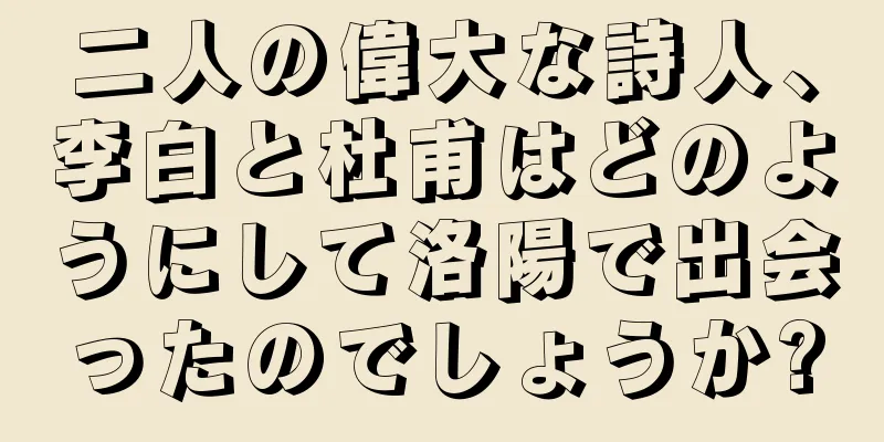 二人の偉大な詩人、李白と杜甫はどのようにして洛陽で出会ったのでしょうか?