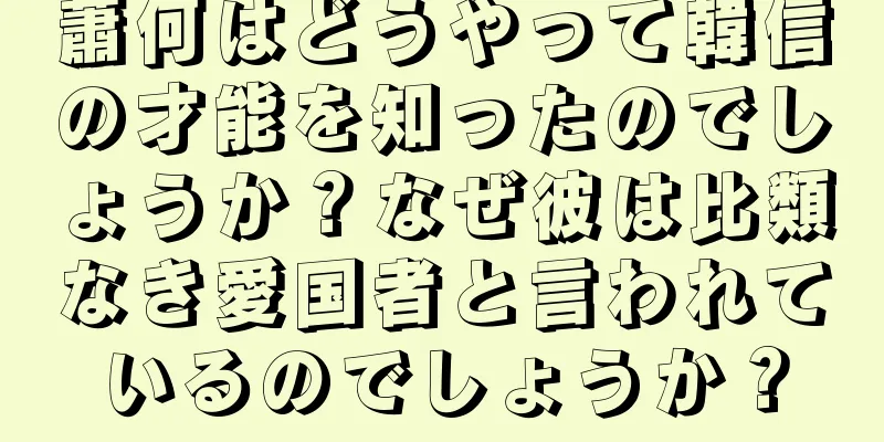 蕭何はどうやって韓信の才能を知ったのでしょうか？なぜ彼は比類なき愛国者と言われているのでしょうか？