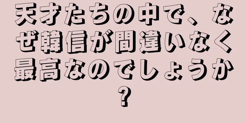 天才たちの中で、なぜ韓信が間違いなく最高なのでしょうか?