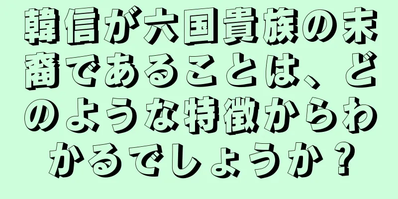 韓信が六国貴族の末裔であることは、どのような特徴からわかるでしょうか？